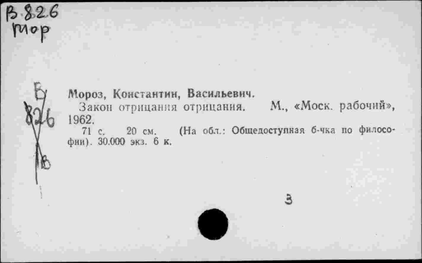 ﻿32 6 умрр
О Мороз, Константин, Васильевич.
Ъ«/» Закон отрицания отрицания. М., «Моск, рабочий», йхЬ 1962.
V/ 71 с. 20 см. (На обл.: Общедоступная б-чка по филосо-1 фии). 30.000 экз. 6 к.
3